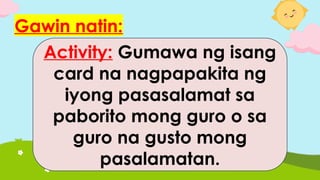 Gawin natin:
Activity: Gumawa ng isang
card na nagpapakita ng
iyong pasasalamat sa
paborito mong guro o sa
guro na gusto mong
pasalamatan.
 