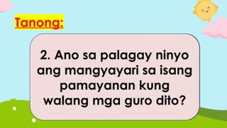 Tanong:
1. Ano sa palagay ninyo
ang mangyayari sa isang
paaralan kung isang
araw ay liban lahat ng
mga guro?
2. Ano sa palagay ninyo
ang mangyayari sa isang
pamayanan kung
walang mga guro dito?
 
