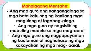 Mahalagang Mensahe:
- Ang mga guro ang nangangalaga sa
mga bata katulong ng kanilang mga
magulang at tagapag-alaga.
- Ang mga guro ay nagsisilbing
mabuting modelo sa mga mag-aaral.
- Ang mga guro ang nagpapayaman
ng kaalaman at naghahasa ng mga
kakayahan ng mga mag- aaral.
 
