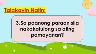 Talakayin Natin:
1.Sa paanong paraan natin
sila nakakasalamuha sa
ating paaralan?
2.Paano sila nakakatulong
sa ating paaralan?
3.Sa paanong paraan sila
nakakatulong sa ating
pamayanan?
 