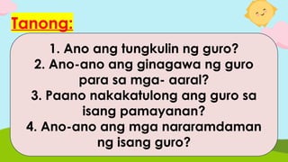 Tanong:
1. Ano ang tungkulin ng guro?
2. Ano-ano ang ginagawa ng guro
para sa mga- aaral?
3. Paano nakakatulong ang guro sa
isang pamayanan?
4. Ano-ano ang mga nararamdaman
ng isang guro?
 