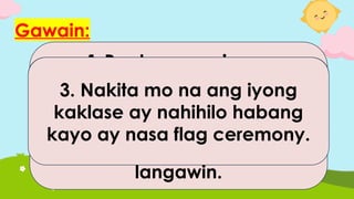 Gawain:
Tatalakayin ang mga
sumusunod na sitwasyon
at sasabihin ng mga mag-
aaral kung sino ang
maaaring makatulong.
1.Pagtapos ng isang
pagdiriwang, napansin mo na
may natapon na malagkit na
pagkain malapit sa hagdan ng
paaralan na nagsisimula ng
langawin.
2. Ikaw ay mag problema sa
iyong kaibigan at naghahanap
ka ng makakausap tungkol
dito.
3. Nakita mo na ang iyong
kaklase ay nahihilo habang
kayo ay nasa flag ceremony.
 