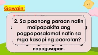 Gawain:
Tatalakayin: Magpapares- pares
ang mga mag-aaral at pag-
uusapan ang sagot sa mga tanong
sa ibaba.
Tatawag ang guro ng ilang pares
upang magbahagi ng kanilang
napagusapan.
1. Bakit mahalaga ang mga
ibang kasapi ng paaralan
sa pamayanan?
2. Sa paanong paraan natin
maipapakita ang
pagpapasalamat natin sa
mga kasapi ng paaralan?
 