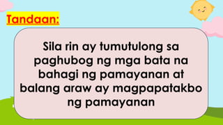 Tandaan:
Mahalaga ang mga iba pang
kasapi ng paaralan sa
pamayanan dahil sila ay
tumutulong sa pangangalaga
ng kaligtasan at kalusugan ng
mga bata sa komunidad.
Sila rin ay tumutulong sa
paghubog ng mga bata na
bahagi ng pamayanan at
balang araw ay magpapatakbo
ng pamayanan
 