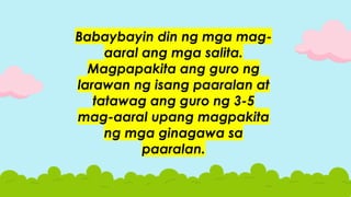Babaybayin din ng mga mag-
aaral ang mga salita.
Magpapakita ang guro ng
larawan ng isang paaralan at
tatawag ang guro ng 3-5
mag-aaral upang magpakita
ng mga ginagawa sa
paaralan.
 
