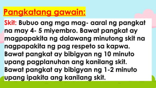 Skit: Bubuo ang mga mag- aaral ng pangkat
na may 4- 5 miyembro. Bawat pangkat ay
magpapakita ng dalawang minutong skit na
nagpapakita ng pag respeto sa kapwa.
Bawat pangkat ay bibigyan ng 10 minuto
upang pagplanuhan ang kanilang skit.
Bawat pangkat ay bibigyan ng 1-2 minuto
upang ipakita ang kanilang skit.
Pangkatang gawain:
 