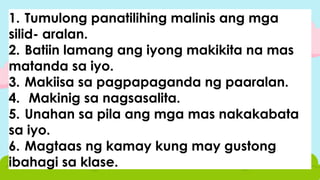 1. Tumulong panatilihing malinis ang mga
silid- aralan.
2. Batiin lamang ang iyong makikita na mas
matanda sa iyo.
3. Makiisa sa pagpapaganda ng paaralan.
4. Makinig sa nagsasalita.
5. Unahan sa pila ang mga mas nakakabata
sa iyo.
6. Magtaas ng kamay kung may gustong
ibahagi sa klase.
 
