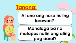 Tanong:
Sino ang kaharap ng
mga bata?
Tama ba ang ginawa ng
bata?
Ano naman ang nakikita
niyo sa pangalawang
larawan?
At ano ang nasa huling
larawan?
Mahalaga ba na
matapos natin ang ating
pag aaral?
 