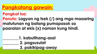 Pangkat Isa:
Panuto: Lagyan ng tsek (/) ang mga maaaring
matutunan ng batang pumapasok sa
paaralan at ekis (x) naman kung hindi.
________1. kabutihang-asal
________ 2. pagsusulat
________ 3. pakikipag-away
Pangkatang gawain:
 
