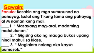 Panuto: Basahin ang mga sumusunod na
pahayag. Isulat ang T kung tama ang pahayag
at M naman kung mali.
____1. “ Masayang mag-aral, madaming
matututunan.”
____ 2. “ Gigising ako ng maaga bukas upang
hindi mahuli sa klase.
____ 3. “ Maglalaro nalang ako kaysa
pumasok.”
Gawain:
 
