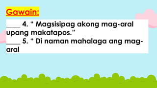 ____ 4. “ Magsisipag akong mag-aral
upang makatapos.”
____ 5. “ Di naman mahalaga ang mag-
aral
Gawain:
 