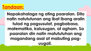Napakahalaga ng ating paaralan. Dito
natin natututunan ang ibat ibang aralin
tulad ng pagsusulat, pagbabasa,
matematika, kalusugan, at agham. Sa
paaralan din natin matututuhan ang
magandang asal at mabuting pag-
uugali.
Tandaan:
 