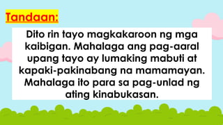 Dito rin tayo magkakaroon ng mga
kaibigan. Mahalaga ang pag-aaral
upang tayo ay lumaking mabuti at
kapaki-pakinabang na mamamayan.
Mahalaga ito para sa pag-unlad ng
ating kinabukasan.
Tandaan:
 