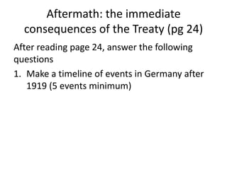 Aftermath: the immediate
consequences of the Treaty (pg 24)
After reading page 24, answer the following
questions
1. Make a timeline of events in Germany after
1919 (5 events minimum)
 