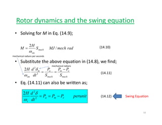 Rotor dynamics and the swing equationy g q
• Solving for M in Eq. (14.9);
radmechMJS
H
M mach
sm
/
2
ω
= (14.10)
• Substitute the above equation in (14.8), we find;
PPPdH −2
2 δ
mechanical radians
mechanical radians per seconds
• Eq. (14.11) can also be written as;
mach
em
mach
am
sm S
PP
S
P
dt
dH
==2
2 δ
ω
(14.11)
perunitPPP
dt
dH
ema
s
−==2
2
2 δ
ω
(14.12) Swing Equation
s
10
 