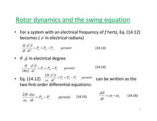 Rotor dynamics and the swing equationy g q
• For a system with an electrical frequency of f hertz, Eq. (14.12) 
becomes ( in electrical radians)δbecomes (     in electrical radians)
(14.13)perunitPPP
dt
d
f
H
ema −==2
2
δ
π
δ
• If      in electrical degree
(14.14)perunitPPP
dH
==
2
δ
δ
• Eq. (14.12)                                                    can be written as the 
t fi t d diff ti l ti
(14.14)perunitPPP
dtf
ema −==2
180
perunitPPP
dt
dH
ema
s
−==2
2
2 δ
ω
two first‐order differential equations:
perunitPP
d
dH
em −=
ω2
s
dt
d
ωω
δ
−=(14.15) (14.16)p
dt
em
sω dt
11
 