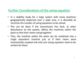 Further Considerations of the swing equationg q
• In a stability study for a large system with many machines
geographically dispersed over a wide area it is desirable togeographically dispersed over a wide area, it is desirable to
minimize the number of swing equations to be solved.
• This can be done if the transmission line fault, or other
disturbance on the system, affects the machines within the
plant so that their rotors swing together.
• Thus the machine within the plant can be combined into a• Thus, the machine within the plant can be combined into a
single equivalent machine just as if their rotors were
mechanically coupled and only one swing equation need to be
written for them.
13
 