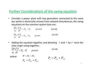 Further Considerations of the swing equationg q
• Consider a power plant with two generators connected to the same
bus which is electrically remote from network disturbances the swingbus which is electrically remote from network disturbances, the swing
equations on the common system base are:
perunitPP
dt
dH
em 112
1
2
12
−=
δ
ω
(14.18)
dtsω
perunitPP
dt
dH
em
s
222
2
2
22
−=
δ
ω
(14.19)
• Adding the equation together, and denoting and by since the
rotor angle swing together;
1δ 2δ δ
dH 2
2 δ
where
peruniPP
dt
dH
em
s
−=2
2
2 δ
ω
(14.20)
21 HHH +=
PPPwhere 21
21 mmm PPP += 21 eee PPP +=
14
 