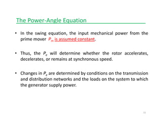 The Power‐Angle Equationg q __________________
• In the swing equation, the input mechanical power from the
prime mover P is assumed constantprime mover Pm is assumed constant.
• Thus, the Pe will determine whether the rotor accelerates,Thus, the Pe will determine whether the rotor accelerates,
decelerates, or remains at synchronous speed.
• Changes in Pe are determined by conditions on the transmission
and distribution networks and the loads on the system to which
the generator supply power.the generator supply power.
15
 
