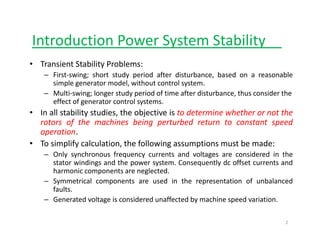 Introduction Power System Stabilityy y__
• Transient Stability Problems:
– First‐swing; short study period after disturbance, based on a reasonableFirst swing; short study period after disturbance, based on a reasonable
simple generator model, without control system.
– Multi‐swing; longer study period of time after disturbance, thus consider the 
effect of generator control systems.
• In all stability studies, the objective is to determine whether or not the
rotors of the machines being perturbed return to constant speed
operation.
• To simplify calculation, the following assumptions must be made:
– Only synchronous frequency currents and voltages are considered in the
stator windings and the power system. Consequently dc offset currents and
harmonic components are neglectedharmonic components are neglected.
– Symmetrical components are used in the representation of unbalanced
faults.
– Generated voltage is considered unaffected by machine speed variation.Generated voltage is considered unaffected by machine speed variation.
2
 