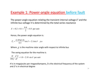 Example 1: Power‐angle equation before faultp g q
The power‐angle equation relating the transient internal voltage E’ and the 
infinite bus voltage V is determined by the total series reactanceinfinite bus voltage V is determined by the total series reactance 
unitper5.0
2
4.0
1.02.0 =++=X
Hence, the power‐angle equation is:
upPe .sin1.2sin
50
)0.1)(05.1(
δδ ==
5.0
δWhere      is the machine rotor angle with respect to infinite bus 
The swing equation for the machine isThe swing equation for the machine is
unitpersin10.20.1
180 2
2
δ
δ
−=
dt
d
f
H
H is in megajoules per megavoltampere, f is the electrical frequency of the system 
and     is in electrical degree δ
24
 