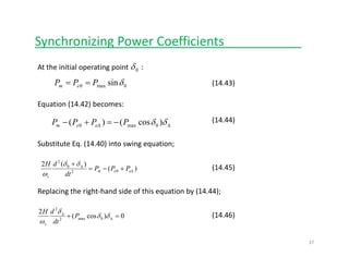 Synchronizing Power Coefficients___________
At the initial operating point       :0δ
sinδPPP == (14 43)0max0 sinδPPP em == (14.43)
Equation (14.42) becomes:
(14 44)
ΔΔ −=+− δδ )cos()( 0max0 PPPP eem
(14.44)
Substitute Eq. (14.40) into swing equation;
)(
)(2
02
0
2
Δ
Δ
+−=
+
eem
s
PPP
dt
dH δδ
ω
(14.45)
Replacing the right‐hand side of this equation by (14.44);
0)cos(
2
0max2
2
=+ Δ
Δ
δδ
δ
P
d
dH
(14.46))( 0max2 Δ
ω dts
37
 
