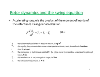 Rotor dynamics and the swing equationy g q
• Accelerating torque is the product of the moment of inertia of 
the rotor times its angular accelerationthe rotor times its angular acceleration. 
ema
m
TTT
d
J −==2
2
θ (14.1)
ema
dt2
J the total moment of inertia of the rotor masses in kg m2
J the total moment of inertia of the rotor masses, in kg-m
mθ the angular displacement of the rotor with respect to stationary axis, in mechanical radians
t time, in seconds
mT the mechanical or shaft torque supplied by the prime mover less retarding torque due to rotationalm
losses, N-m
eT the net electrical or electromagnetic torque, in N-m
aT the net accelerating torque, in N-m
4
 