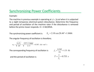 Synchronizing Power Coefficients___________
Example:
The machine in previous example is operating at when it is subjected
to a slight temporary electrical‐system disturbance. Determine the frequency
°= 44.28δ
to a slight temporary electrical system disturbance. Determine the frequency
and period of oscillation of the machine rotor if the disturbance is removed
before the prime mover responds. H = 5 MJ/MVA.
8466.144.28cos10.2 =°=pSThe synchronizing power coefficient is
The angular frequency of oscillation is therefore;
sradelec
H
S ps
n /343.8
52
8466.1377
2
=
×
×
==
ω
ω
3438
The corresponding frequency of oscillation is Hzfn 33.1
2
343.8
==
π
and the period of oscillation is  s
f
T
n
753.0
1
==
fn
40
 