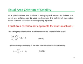 Equal‐Area Criterion of Stability______________
In a system where one machine is swinging with respect to infinite bus,
equal‐area criterion can be used to determine the stability of the system
d i di i b l i i iunder transient condition by solving swing equation.
Equal‐area criterion not applicable for multi‐machines.
The swing equation for the machine connected to the infinite bus is
dH 2
2 δ
(14.56)em
s
PP
dt
dH
−=2
2
2 δ
ω
Define the angular velocity of the rotor relative to synchronous speed by
ω
δ
ω ωr s
d
dt
= = − (14.57)s
dt
49
 