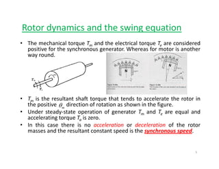 Rotor dynamics and the swing equationy g q
• The mechanical torque Tm and the electrical torque Te are considered
positive for the synchronous generator. Whereas for motor is another
way round.
• Tm is the resultant shaft torque that tends to accelerate the rotor in
the positive direction of rotation as shown in the figure.
• Under steady‐state operation of generator Tm and Te are equal and
l ti t T i
mθ
accelerating torque Ta is zero.
• In this case there is no acceleration or deceleration of the rotor
masses and the resultant constant speed is the synchronous speed.
5
 