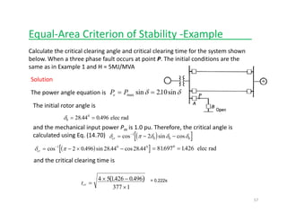Equal‐Area Criterion of Stability ‐Example_____
Calculate the critical clearing angle and critical clearing time for the system shown 
below. When a three phase fault occurs at point P. The initial conditions are the 
same as in Example 1 and H = 5MJ/MVAp /
P Pe = =max sin . sinδ δ210
Solution
The power angle equation is
The initial rotor angle is
δ0
0
28 44 0 496= =. . elec rad
d h h l h f h l land the mechanical input power Pm is 1.0 pu. Therefore, the critical angle is 
calculated using Eq. (14.70)
( )[ ]δ πcr = − × −−
cos . sin . cos .1 0 0
2 0 496 28 44 28 44 = =81697 14260
. . elec rad
( )[ ]δ π δ δ δcr = − −−
cos sin cos1
0 0 02
and the critical clearing time is 
( )× −4 5 1426 0496. . = 0 222s( )
tcr =
×377 1
= 0.222s
57
 