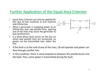 Further Application of the Equal‐Area Criterion
• Equal‐Area Criterion can only be applied for
the case of two machines or one machine
and infinite busand infinite bus.
• When a generator is supplying power to an
infinite bus over two parallel lines, opening
one of the lines may cause the generator to
lose synchronismlose synchronism.
• If a three phase fault occurs on the bus on
which two parallel lines are connected, no
power can be transmitted over either the
lineline.
• If the fault is at the end of one of the lines, CB will operate and power can
flow through another line.
• In this condition, there is some impedance between the parallel buses and
the fault. Thus, some power is transmitted during the fault.
58
 