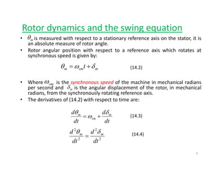 Rotor dynamics and the swing equationy g q
• is measured with respect to a stationary reference axis on the stator, it is
an absolute measure of rotor angle.
• Rotor angular position with respect to a reference axis which rotates at
mθ
g p p
synchronous speed is given by:
msmm t δωθ += (14.2)
• Where is the synchronous speed of the machine in mechanical radians
per second and is the angular displacement of the rotor, in mechanical
radians, from the synchronously rotating reference axis.
smω
mδ
• The derivatives of (14.2) with respect to time are:
dd mm δ
ω
θ
+= (14.3)
dtdt
smω +=
2
2
2
2
d
d
d
d mm δθ
=
(14.3)
(14.4)
22
dtdt
6
 