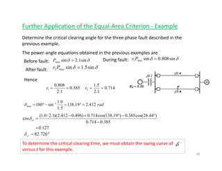 Further Application of the Equal‐Area Criterion ‐ Example
Determine the critical clearing angle for the three phase fault described in the 
previous example.
The power‐angle equations obtained in the previous examples areThe power‐angle equations obtained in the previous examples are
δδ sin1.2sinmax =P δδ sin808.0sinmax1 =Pr
δδ sin5.1sinmax2 =Pr
Before fault: During fault:
After fault:
Hence 
385.0
1.2
808.0
1 ==r 714.0
1.2
5.1
2 ==r
rad412.219.138
5.1
0.1
sin180 1
max =°=−°= −
δ
)44.28cos(385.0)19.138cos(714.0)496.0412.2)(1.2/0.1(
cos
°−°+−
δ
127.0
385.0714.0
)()())((
cos
=
−
=crδ
°= 726.82crδ
To determine the critical clearing time, we must obtain the swing curve of     
versus t for this example.  
δ
60
 