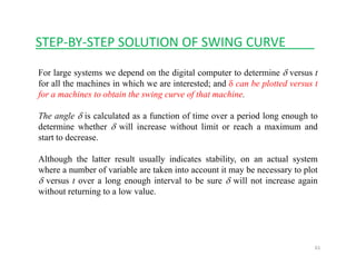STEP‐BY‐STEP SOLUTION OF SWING CURVE____
For large systems we depend on the digital computer to determine δ versus t
for all the machines in which we are interested; and δ can be plotted versus tfor all the machines in which we are interested; and δ can be plotted versus t
for a machines to obtain the swing curve of that machine.
The angle δ is calculated as a function of time over a period long enough tog p g g
determine whether δ will increase without limit or reach a maximum and
start to decrease.
Although the latter result usually indicates stability, on an actual system
where a number of variable are taken into account it may be necessary to plot
δ versus t over a long enough interval to be sure δ will not increase again
ith t t i t l lwithout returning to a low value.
61
 