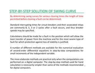 STEP‐BY‐STEP SOLUTION OF SWING CURVE____
By determining swing curves for various clearing times the length of time
permitted before clearing a fault can be determined.
Standard interrupting times for circuit breakers and their associated relays
are commonly 8, 5, 3 or 2 cycles after a fault occurs, and thus breaker
speeds may be specified.
Calculations should be made for a fault in the position which will allow the
least transfer of power from the machine and for the most severe type of
fault for which protection against loss of stability is justified.
A number of different methods are available for the numerical evaluation
of second order differential equations in step by step computations forof second‐order differential equations in step‐by‐step computations for
small increments of the independent variable.
The more elaborate methods are practical only when the computations are
62
The more elaborate methods are practical only when the computations are
performed on a digital computer. The step‐by‐step method used for hand
calculation is necessarily simpler than some of the methods recommended
for digital computers.
 