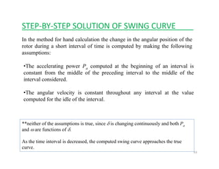 STEP‐BY‐STEP SOLUTION OF SWING CURVE____
In the method for hand calculation the change in the angular position of the
rotor during a short interval of time is computed by making the following
assumptions:assumptions:
•The accelerating power Pa computed at the beginning of an interval is
constant from the middle of the preceding interval to the middle of theconstant from the middle of the preceding interval to the middle of the
interval considered.
•The angular velocity is constant throughout any interval at the valueg y g y
computed for the idle of the interval.
**neither of the assumptions is true, since δ is changing continuously and both Pa
and ω are functions of δ.
63
As the time interval is decreased, the computed swing curve approaches the true
curve.
 