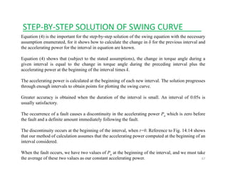 STEP‐BY‐STEP SOLUTION OF SWING CURVE____
Equation (4) is the important for the step-by-step solution of the swing equation with the necessary
assumption enumerated, for it shows how to calculate the change in δ for the previous interval and
the accelerating power for the interval in equation are known.
Equation (4) shows that (subject to the stated assumptions), the change in torque angle during a
given interval is equal to the change in torque angle during the preceding interval plus the
accelerating power at the beginning of the interval times k.
The accelerating power is calculated at the beginning of each new interval. The solution progresses
through enough intervals to obtain points for plotting the swing curve.
Greater accuracy is obtained when the duration of the interval is small. An interval of 0.05s isy
usually satisfactory.
The occurrence of a fault causes a discontinuity in the accelerating power Pa which is zero before
the fault and a definite amount immediately following the fault.y g
The discontinuity occurs at the beginning of the interval, when t=0. Reference to Fig. 14.14 shows
that our method of calculation assumes that the accelerating power computed at the beginning of an
interval considered.
67
When the fault occurs, we have two values of Pa at the beginning of the interval, and we must take
the average of these two values as our constant accelerating power.
 