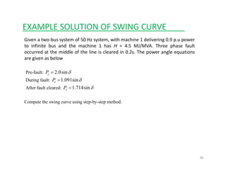 EXAMPLE SOLUTION OF SWING CURVE____
Given a two‐bus system of 50 Hz system, with machine 1 delivering 0.9 p.u power
to infinite bus and the machine 1 has H = 4.5 MJ/MVA. Three phase fault
occurred at the middle of the line is cleared in 0.2s. The power angle equationsp g q
are given as below
Pre-fault: δsin0.2=eP
During fault: δsin091.1=eP
After fault cleared: δsin714.1=eP
Compute the swing curve using step-by-step method.
68
 