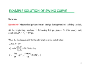 EXAMPLE SOLUTION OF SWING CURVE____
Solution:
Remember! Mechanical power doesn’t change during transient stability studies.
At the beginning machine 1 delivering 0 9 pu power At this steady stateAt the beginning, machine 1 delivering 0.9 pu power. At this steady state
condition, Pe = Pm = 0.9 pu.
Wh th f lt t 0 th t l i t th i iti l lWhen the fault occurs at t=0s the rotor angle is at the initial value:
deg7426
9.0
sin
9.0sin0.2
1
elec°=⎟
⎞
⎜
⎛
=
=
−
δ
δ
deg74.26
0.2
sin0 elec=⎟
⎠
⎜
⎝
=δ
5)05.0(
54
)50(180
)(
180 22
==Δ= t
H
f
k
69
5.4H
 