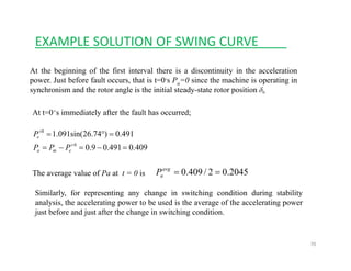 EXAMPLE SOLUTION OF SWING CURVE____
At the beginning of the first interval there is a discontinuity in the acceleration
power. Just before fault occurs, that is t=0-s Pa=0 since the machine is operating inp a p g
synchronism and the rotor angle is the initial steady-state rotor position 0δ
At t=0+s immediately after the fault has occurred;
409.0491.09.0
491.0)74.26sin(091.1
0
0
=−=−=
=°=
+
+
ema
e
PPP
P
The average value of Pa at t = 0 is 2045.02/409.0 ==avg
aP
Similarly, for representing any change in switching condition during stability
analysis, the accelerating power to be used is the average of the accelerating power
just before and just after the change in switching condition.
70
 
