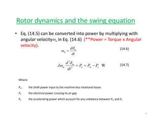 Rotor dynamics and the swing equationy g q
• Eq. (14.5) can be converted into power by multiplying with 
angular velocity in Eq (14 6) (**Power = Torque x Angularωangular velocity     in Eq. (14.6)  (**Power = Torque x Angular 
velocity).
dt
d m
m
θ
ω =
(14.6)
mω
W2
2
ema
m
m PPP
dt
d
J −==
δ
ω (14.7)
Where: 
P the shaft power input to the machine less rotational lossesPm  the shaft power input to the machine less rotational losses 
Pe  the electrical power crossing its air gap 
Pa  the accelerating power which account for any unbalance between Pm and Pe 
8
 