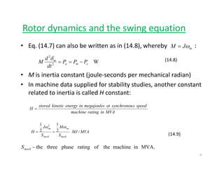 Rotor dynamics and the swing equationy g q
• Eq. (14.7) can also be written as in (14.8), whereby                  :mJM ω=
• M is inertia constant (joule‐seconds per mechanical radian)
W2
2
ema
m
PPP
dt
d
M −==
δ (14.8)
• M is inertia constant (joule‐seconds per mechanical radian)
• In machine data supplied for stability studies, another constant 
related to inertia is called H constant:
MVAinratingmachine
speedssynchronouatmegajoulesinenergykineticstored
H =
(14.9)
MVAMJ
S
M
S
J
H
mach
sm
mach
sm
/2
1
2
1 2
ωω
==
MVA.inmachinetheofratingphasethreethe−machS
9
 