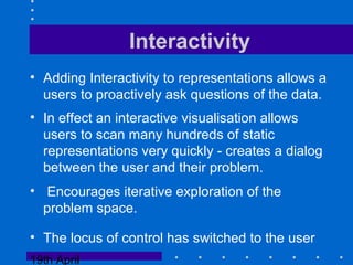 19th April
Interactivity
• Adding Interactivity to representations allows a
users to proactively ask questions of the data.
• In effect an interactive visualisation allows
users to scan many hundreds of static
representations very quickly - creates a dialog
between the user and their problem.
• Encourages iterative exploration of the
problem space.
• The locus of control has switched to the user
 