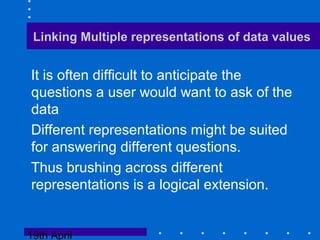 19th April
Linking Multiple representations of data values
It is often difficult to anticipate the
questions a user would want to ask of the
data
Different representations might be suited
for answering different questions.
Thus brushing across different
representations is a logical extension.
 
