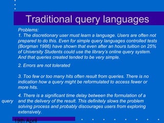 19th April
Traditional query languages
Problems:
1. The discretionary user must learn a language. Users are often not
prepared to do this. Even for simple query languages controlled tests
(Borgman 1986) have shown that even after an hours tuition on 25%
of University Students could use the library’s online query system.
And that queries created tended to be very simple.
2. Errors are not tolerated
3. Too few or too many hits often result from queries. There is no
indication how a query might be reformulated to access fewer or
more hits.
4. There is a significant time delay between the formulation of a
query and the delivery of the result. This definitely slows the problem
solving process and probably discourages users from exploring
extensively.
 