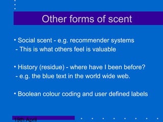 19th April
Other forms of scent
• Social scent - e.g. recommender systems
- This is what others feel is valuable
• History (residue) - where have I been before?
- e.g. the blue text in the world wide web.
• Boolean colour coding and user defined labels
 