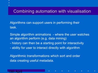 19th April
Combining automation with visualisation
Algorithms can support users in performing their
task.
Simple algorithm animations - where the user watches
an algorithm perform (e.g. data mining)
- history can then be a starting point for interactivity
- ability for user to interact directly with algorithm
Algorithmic transformations which sort and order
data creating useful metadata.
 