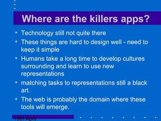 19th April
Where are the killers apps?
• Technology still not quite there
• These things are hard to design well - need to
keep it simple
• Humans take a long time to develop cultures
surrounding and learn to use new
representations
• matching tasks to representations still a black
art.
• The web is probably the domain where these
tools will emerge.
 