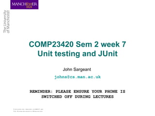 COMP23420 Sem 2 week 7
                          Unit testing and JUnit
                                                     John Sargeant
                                                  johns@cs.man.ac.uk


                         REMINDER: PLEASE ENSURE YOUR PHONE IS
                              SWITCHED OFF DURING LECTURES

C om b ining th e s tre ngth s of U M IS T and
Th e Victoria U nive rs ity o f M anch e s te r
 